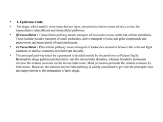 • 2. Epidermal route:
• For drugs, which mainly cross-intact horney layer, two potential micro routes of entry exists, the
transcellular (intracellular) and intercellular pathways.
• i)Transcellular : Transcellular pathway means transport of molecules across epithelial cellular membrane.
These include passive transport of small molecules, active transport of ionic and polar compounds and
endocytosis and transcytosis of macromolecules.
• ii) Paracellular : Paracellular pathway means transport of molecules around or between the cells and tight
junctions or similar situations exist between the cells.
• The principal pathway taken by a permeant is decided mainly by the partition coefficient (log k).
Hydrophilic drugs partition preferentially into the intracellular domains, whereas lipophilic permeants
traverse the stratum corneum via the intercellular route. Most permeants permeate the stratum corneum by
both routes. However, the tortuous intercellular pathway is widely considered to provide the principal route
and major barrier to the permeation of most drugs.
 