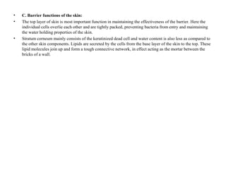 • C. Barrier functions of the skin:
• The top layer of skin is most important function in maintaining the effectiveness of the barrier. Here the
individual cells overlie each other and are tightly packed, preventing bacteria from entry and maintaining
the water holding properties of the skin.
• Stratum corneum mainly consists of the keratinized dead cell and water content is also less as compared to
the other skin components. Lipids are secreted by the cells from the base layer of the skin to the top. These
lipid molecules join up and form a tough connective network, in effect acting as the mortar between the
bricks of a wall.
 