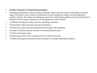 • D. Basic Principal of Transdermal permeation :
• Transdermal permeation is based on passive diffusion. Skin is the most intensive and readily accessible
organ of the body as only a fraction of millimeter of tissue separates its surface from the underlying
capillary network. The release of a therapeutic agent from a formulation applied to the skin surface and its
transport to the systemic circulation is a multistep process, which includes
• 1) Diffusion of drug from drug to the rate controlling membrane.
• 2) Dissolution within and release from the formulation.
• 3) Sorption by stratum corneum and penetration through viable epidermis.
• 4) Uptake of drug by capillary network in the dermal papillary layer.
• 5) Effect on the target organ.
• 6) Partitioning into the skin’s outermost layer, the stratum corneum.
• 7) Diffusion through the stratum corneum, principal via a lipidic intercellular pathway.
 