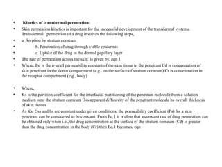 • Kinetics of transdermal permeation:
• Skin permeation kinetics is important for the successful development of the transdermal systems.
Transdermal permeation of a drug involves the following steps,
• a. Sorption by stratum corneum
• b. Penetration of drug through viable epidermis
• c. Uptake of the drug in the dermal papillary layer
• The rate of permeation across the skin is given by, eqn 1
• Where, Ps is the overall permeability constant of the skin tissue to the penetrant Cd is concentration of
skin penetrant in the donor compartment (e.g., on the surface of stratum corneum) Cr is concentration in
the receptor compartment (e.g., body)
• Where,
• Ks is the partition coefficient for the interfacial partitioning of the penetrant molecule from a solution
medium onto the stratum corneum Dss apparent diffusivity of the penetrant molecule hs overall thickness
of skin tissues
• As Ks, Dss and hs are constant under given conditions, the permeability coefficient (Ps) for a skin
penetrant can be considered to be constant. From Eq.1 it is clear that a constant rate of drug permeation can
be obtained only when i.e., the drug concentration at the surface of the stratum corneum (Cd) is greater
than the drug concentration in the body (Cr) then Eq.1 becomes, eqn
 