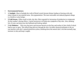 • Environmental factors:
• 1. Sunlight : Due to Sunlight the walls of blood vessels become thinner leading to bruising with only
minor trauma in sun-exposed areas. Also pigmentation: The most noticeable sun-induced pigment change
is a freckle or solar lentigo.
• 2 Cold Season : Often result in itchy, dry skin. Skin responds by increasing oil production to compensate
for the weather’s drying effects. A good moisturizer will help ease symptoms of dry skin. Also, drinking
lots of water can keep your skin hydrated and looking radiant.
• 3 Air Pollution : Dust can clog pores and increase bacteria on the face and surface of skin, both of which
lead to acne or spots. This affects drug delivery through the skin. Invisible chemical pollutants in the air
can interfere with skin’s natural protection system, breaking down the natural skin’s oils that normally trap
moisture in skin and keep it supple.
 