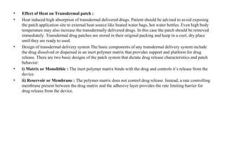 • Effect of Heat on Transdermal patch :
• Heat induced high absorption of transdermal delivered drugs. Patient should be advised to avoid exposing
the patch application site to external heat source like heated water bags, hot water bottles. Even high body
temperature may also increase the transdermally delivered drugs. In this case the patch should be removed
immediately. Transdermal drug patches are stored in their original packing and keep in a cool, dry place
until they are ready to used.
• Design of transdermal delivery system The basic components of any transdermal delivery system include
the drug dissolved or dispersed in an inert polymer matrix that provides support and platform for drug
release. There are two basic designs of the patch system that dictate drug release characteristics and patch
behavior:
• i) Matrix or Monolithic : The inert polymer matrix binds with the drug and controls it’s release from the
device.
• ii) Reservoir or Membrane : The polymer matrix does not control drug release. Instead, a rate controlling
membrane present between the drug matrix and the adhesive layer provides the rate limiting barrier for
drug release from the device.
 