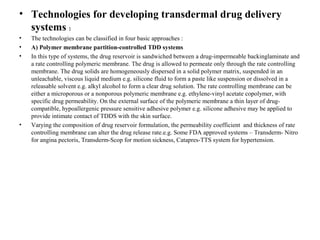 • Technologies for developing transdermal drug delivery
systems :
• The technologies can be classified in four basic approaches :
• A) Polymer membrane partition-controlled TDD systems
• In this type of systems, the drug reservoir is sandwiched between a drug-impermeable backinglaminate and
a rate controlling polymeric membrane. The drug is allowed to permeate only through the rate controlling
membrane. The drug solids are homogeneously dispersed in a solid polymer matrix, suspended in an
unleachable, viscous liquid medium e.g. silicone fluid to form a paste like suspension or dissolved in a
releasable solvent e.g. alkyl alcohol to form a clear drug solution. The rate controlling membrane can be
either a microporous or a nonporous polymeric membrane e.g. ethylene-vinyl acetate copolymer, with
specific drug permeability. On the external surface of the polymeric membrane a thin layer of drug-
compatible, hypoallergenic pressure sensitive adhesive polymer e.g. silicone adhesive may be applied to
provide intimate contact of TDDS with the skin surface.
• Varying the composition of drug reservoir formulation, the permeability coefficient and thickness of rate
controlling membrane can alter the drug release rate.e.g. Some FDA approved systems – Transderm- Nitro
for angina pectoris, Transderm-Scop for motion sickness, Catapres-TTS system for hypertension.
 