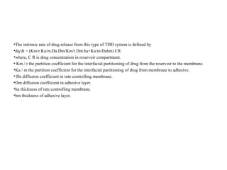 •The intrinsic rate of drug release from this type of TDD system is defined by
•dq/dt = (Km/r.Ka/m.Da.Dm/Km/r.Dm.ha+Ka/m Dahm) CR
•where, C R is drug concentration in reservoir compartment.
• Km / r the partition coefficient for the interfacial partitioning of drug from the reservoir to the membrane.
•Ka / m the partition coefficient for the interfacial partitioning of drug from membrane to adhesive.
• Da diffusion coefficient in rate controlling membrane.
•Dm diffusion coefficient in adhesive layer.
•ha thickness of rate controlling membrane.
•hm thickness of adhesive layer.
 