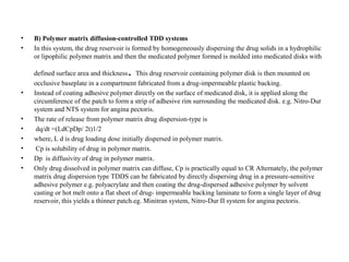 • B) Polymer matrix diffusion-controlled TDD systems
• In this system, the drug reservoir is formed by homogeneously dispersing the drug solids in a hydrophilic
or lipophilic polymer matrix and then the medicated polymer formed is molded into medicated disks with
defined surface area and thickness. This drug reservoir containing polymer disk is then mounted on
occlusive baseplate in a compartment fabricated from a drug-impermeable plastic backing.
• Instead of coating adhesive polymer directly on the surface of medicated disk, it is applied along the
circumference of the patch to form a strip of adhesive rim surrounding the medicated disk. e.g. Nitro-Dur
system and NTS system for angina pectoris.
• The rate of release from polymer matrix drug dispersion-type is
• dq/dt =(LdCpDp/ 2t)1/2
• where, L d is drug loading dose initially dispersed in polymer matrix.
• Cp is solubility of drug in polymer matrix.
• Dp is diffusivity of drug in polymer matrix.
• Only drug dissolved in polymer matrix can diffuse, Cp is practically equal to CR Alternately, the polymer
matrix drug dispersion type TDDS can be fabricated by directly dispersing drug in a pressure-sensitive
adhesive polymer e.g. polyacrylate and then coating the drug-dispersed adhesive polymer by solvent
casting or hot melt onto a flat sheet of drug- impermeable backing laminate to form a single layer of drug
reservoir, this yields a thinner patch.eg. Minitran system, Nitro-Dur II system for angina pectoris.
 
