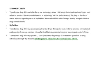 INTRODUCTION
• Transdermal drug delivery is hardly an old technology, since 1800’s and the technology is no longer just
adhesive patches. Due to recent advances in technology and the ability to apply the drug to the site of
action without rupturing the skin membrane, transdermal route is becoming a widely accepted route of
drug administration.
• Definition:
• Transdermal drug delivery system can deliver the drugs through the skin portal to systemic circulation at
predetermined rate and maintain clinically the effective concentrations over a prolonged period of time.
• Transdermal drug delivery systems (TDDSs) facilitate the passage of therapeutic quantities of drug
substances through the skin and into the general circulation for their systemic effects.
 