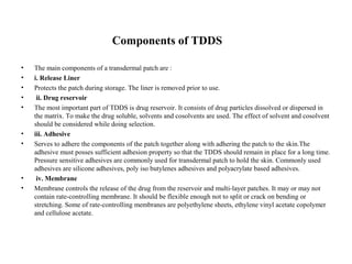 Components of TDDS
• The main components of a transdermal patch are :
• i. Release Liner
• Protects the patch during storage. The liner is removed prior to use.
• ii. Drug reservoir
• The most important part of TDDS is drug reservoir. It consists of drug particles dissolved or dispersed in
the matrix. To make the drug soluble, solvents and cosolvents are used. The effect of solvent and cosolvent
should be considered while doing selection.
• iii. Adhesive
• Serves to adhere the components of the patch together along with adhering the patch to the skin.The
adhesive must posses sufficient adhesion property so that the TDDS should remain in place for a long time.
Pressure sensitive adhesives are commonly used for transdermal patch to hold the skin. Commonly used
adhesives are silicone adhesives, poly iso butylenes adhesives and polyacrylate based adhesives.
• iv. Membrane
• Membrane controls the release of the drug from the reservoir and multi-layer patches. It may or may not
contain rate-controlling membrane. It should be flexible enough not to split or crack on bending or
stretching. Some of rate-controlling membranes are polyethylene sheets, ethylene vinyl acetate copolymer
and cellulose acetate.
 