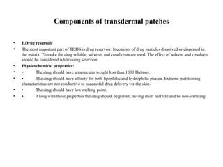 Components of transdermal patches
• 1.Drug reservoir
• The most important part of TDDS is drug reservoir. It consists of drug particles dissolved or dispersed in
the matrix. To make the drug soluble, solvents and cosolvents are used. The effect of solvent and cosolvent
should be considered while doing selection
• Physicochemical properties:
• • The drug should have a molecular weight less than 1000 Daltons.
• • The drug should have affinity for both lipophilic and hydrophilic phasea. Extreme partitioning
characteristics are not conductive to successful drug delivery via the skin.
• • The drug should have low melting point.
• • Along with these properties the drug should be potent, having short half life and be non-irritating.
 