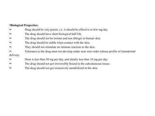 •Biological Properties:
•• Drug should be very potent ,i.e. it should be effective in few mg/day
•• The drug should have short biological half life.
•• The drug should not be irritant and non allergic to human skin.
•• The drug should be stable when contact with the skin.
•• They should not stimulate an immune reaction to the skin.
•• Tolerance to the drug must not develop under near zero order release profile of transdermal
delivery.
•• Dose is less than 50 mg per day, and ideally less than 10 mg per day.
•• The drug should not get irreversibly bound in the subcutaneous tissue.
•• The drug should not get extensively metabolized in the skin.
 