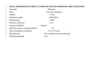 • IDEAL PROPERTIES OF DRUG CANDIDATE FOR TRANSDERMAL DRUG DELIVERY
• Parameter Properties
• Dose Less than 20mg/day
• Halflife < 10 hrs
• Molecular weight <400 Dalton
• Melting point <200°C
• Partition coefficient 1 to 4
• Aqueous Solubility >1mg/mL
• pH of the aqueous saturated solution 5-9
• Skin Permeability Coefficient >0.5×10-3cm/h
• Skin Reaction Non irritating and non-sensitizing
• Oral Bioavailability Low
 