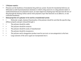 • 2 Polymer matrix:
• Polymers are the backbone of transdermal drug delivery system. System for transdermal delivery are
fabricated as multi layered polymeric laminates in which a drug reservoir or a drug polymer matrix is
sandwitched between two polymeric layers, an outer impervious backing layer that prevents the loss of
drug through the backing surface and an inner polymeric layer that functions as an adhesive, or rate
controlled membrane.
• Ideal properties of a polymer to be used in a transdermal system:
• • Molecular weight, chemical functionality of the polymer should be such that the specific drug
diffuses properly and gets released through it.
• • The polymer should be stable.
• • The polymer should be nontoxic
• • The polymer should be easily of manufactured
• • The polymer should be inexpensive
• • The polymer and its deaggration product must be non toxic or non-antagonistic to the host.
• • Large amounts of the active agent are incorporated into it.
 