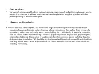 • Other excipients:
• Various solvents such as chloroform, methanol, acetone, isopropananol, and dichloromethane, are used to
prepare drug reservoir. In addition plasticizers such as dibutylpthalate, propylene glycol are added to
provide plasticity to the transdermal patch
• 1.Pressure sensitive adhesive:
A Pressure Sensitive Adhesive (PSA) is a material that helps in maintaining an intimate contact between
transdermal system and the skin surface. It should adhere with not more than applied finger pressure, be
aggressively and permanentaly tachy, exert a strong holding force. Additionally, it should be removable
from the smooth surface without leaving a residue e.g.: polyacrylamates, polyacrylates, polyisobutylene,
silicone based adhesive. The selection of an adhesive is based on numerous factors, including the patch
design and drug formulation. PSA should be physicochemical and biologically compatible and should not
alter drug release. The PSA can be positioned on the face of the device or in the back of the device and
extending peripherally.
 