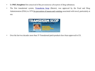 • In 1965, Stoughton first conceived of the percutaneous absorption of drug substances.
• The first transdermal system, Transderm Scop (Baxter), was approved by the Food and Drug
Administration (FDA) in 1979 for prevention of nausea and vomiting associated with travel, particularly at
sea.
• Over the last two decades more than 35 Transdermal patch products have been approved in US.
 