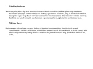 • 2.Backing laminates:
While designing a backing layer the consideration of chemical resistance and excipients may compatible
because the prolonged contact between the backing layer and the excipients, drug or penetration enhancer
through the layer. They should a low moisture vapour transmission rate. They must have optimal elasticity,
flexibility and tensile strength. eg: aluminium vapour coated layer, a plastic film and heat real layer.
• 3.Release linear:
During storage release linear prevents the loss of drug that has migrated into the adhesive layer and
contamination However, as the linear is in intimate contact with the delivery system, it should comply with
specific requirements regarding chemical inertness and permeation to the drug, penetration enhancer and
water.
 
