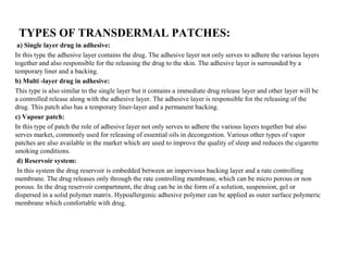 TYPES OF TRANSDERMAL PATCHES:
a) Single layer drug in adhesive:
In this type the adhesive layer contains the drug. The adhesive layer not only serves to adhere the various layers
together and also responsible for the releasing the drug to the skin. The adhesive layer is surrounded by a
temporary liner and a backing.
b) Multi -layer drug in adhesive:
This type is also similar to the single layer but it contains a immediate drug release layer and other layer will be
a controlled release along with the adhesive layer. The adhesive layer is responsible for the releasing of the
drug. This patch also has a temporary liner-layer and a permanent backing.
c) Vapour patch:
In this type of patch the role of adhesive layer not only serves to adhere the various layers together but also
serves market, commonly used for releasing of essential oils in decongestion. Various other types of vapor
patches are also available in the market which are used to improve the quality of sleep and reduces the cigarette
smoking conditions.
d) Reservoir system:
In this system the drug reservoir is embedded between an impervious backing layer and a rate controlling
membrane. The drug releases only through the rate controlling membrane, which can be micro porous or non
porous. In the drug reservoir compartment, the drug can be in the form of a solution, suspension, gel or
dispersed in a solid polymer matrix. Hypoallergenic adhesive polymer can be applied as outer surface polymeric
membrane which comfortable with drug.
 