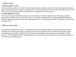 e) Matrix system:
i. Drug-in-adhesive system:
In this type the drug reservoir is formed by dispersing the drug in an adhesive polymer and then spreading the medicated
adhesive polymer by solvent casting or melting (in the case of hot-melt adhesives) on an impervious backing layer. On top
of the reservoir, unmediated adhesive polymer layers are applied for protection purpose.
ii. Matrix-dispersion system:
In this type the drug is dispersed homogenously in a hydrophilic or lipophilic polymer matrix. This drug containing
polymer disk is fixed on to an occlusive base plate in a compartment fabricated from a drug impermeable backing layer.
Instead of applying the adhesive on the face of the drug reservoir, it is spread along with the circumference to form a strip
of adhesive rim.
f) Microreservoir system:
In this type the drug delivery system is a combination of reservoir and matrix-dispersion system. The drug reservoir is
formed by first suspending the drug in an aqueous solution of water soluble polymer and then dispersing the solution
homogeneously in a lipophilic polymer to form thousands of unreachable, microscopic microscopic spheres of drug
reservoirs. This thermodynamically unstable dispersion is stabilized quickly by immediately cross-linking the polymer in
situ by using cross linking agents.
 