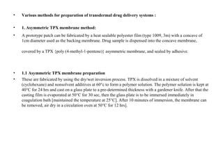 • Various methods for preparation of transdermal drug delivery systems :
• 1. Asymmetric TPX membrane method:
• A prototype patch can be fabricated by a heat sealable polyester film (type 1009, 3m) with a concave of
1cm diameter used as the backing membrane. Drug sample is dispensed into the concave membrane,
covered by a TPX {poly (4-methyl-1-pentene)} asymmetric membrane, and sealed by adhesive.
• 1.1 Asymmetric TPX membrane preparation
• These are fabricated by using the dry/wet inversion process. TPX is dissolved in a mixture of solvent
(cyclohexane) and nonsolvent additives at 60°c to form a polymer solution. The polymer solution is kept at
40°C for 24 hrs and cast on a glass plate to a pre-determined thickness with a gardener knife. After that the
casting film is evaporated at 50°C for 30 sec, then the glass plate is to be immersed immediately in
coagulation bath [maintained the temperature at 25°C]. After 10 minutes of immersion, the membrane can
be removed, air dry in a circulation oven at 50°C for 12 hrs].
 