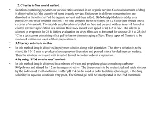 2. Circular teflon mould method:
• Solutions containing polymers in various ratios are used in an organic solvent. Calculated amount of drug
is dissolved in half the quantity of same organic solvent. Enhancers in different concentrations are
dissolved in the other half of the organic solvent and then added. Di-N-butylphthalate is added as a
plasticizer into drug polymer solution. The total contents are to be stirred for 12 h and then poured into a
circular teflon mould. The moulds are placed on a leveled surface and covered with an inverted funnel to
control solvent vaporization in a laminar flow hood model with speed of air 1/2 m /sec. The solvent is
allowed to evaporate for 24 h. Before evaluation the dried films are to be stored for another 24 h at 25±0.5
°C in a desiccators containing silica gel before to eliminate aging effects. These types of films are to be
evaluated within one week of their preparation. 6
• 3.Mercury substrate method:
• In this method drug is dissolved in polymer solution along with plasticizer. The above solution is to be
stirred for 10-15 min to produce a homogeneous dispersion and poured in to a leveled mercury surface.
Then the solution is covered with inverted funnel to control solvent evaporation.
• 4.By using “IPM membranes” method:
• In this method drug is dispersed in a mixture of water and propylene glycol containing carbomer
940polymer and stirred for 12 hrs in magnetic stirrer. The dispersion is to be neutralized and made viscous
by the addition of triethanolamine. Buffer pH 7.4 can be used in order to obtain solution gel, if the drug
solubility in aqueous solution is very poor. The formed gel will be incorporated in the IPM membrane.
 