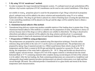 • 5. By using “EVAC membranes” method:
• In order to prepare the target transdermal therapeutic system, 1% carbopol reservoir gel, polyethelene (PE),
ethylene vinyl acetate copolymer (EVAC) membranes can be used as rate control membranes. If the drug is
not soluble in water, propylene glycol is used for the preparation of gel. Drug is dissolved in propylene
glycol, carbopol resin will be added to the above solution and neutralized by using 5% w/w sodium
hydroxide solution. The drug (in gel form) is placed on a sheet of backing layer covering the specified area.
A rate controlling membrane will be placed over the gel and the edges will be sealed by heat to obtain a
leak proof device.
• 6. Aluminium backed adhesive film method:
• Transdermal drug delivery system may produce unstable matrices if the loading dose is greater than 10 mg.
Aluminium backed adhesive film method is a suitable one for preparation of same, chloroform is choice of
solvent, because most of the drugs as well as adhesive are soluble in chloroform. The drug is dissolved in
chloroform and adhesive material will be added to the drug solution and dissolved. A custammade
aluminium former is lined with aluminium foil and theends blanked off with tightly fitting cork blocks.
• 7. Preparation of TDDS by using proliposomes:
• The proliposomes are prepared by carrier method using film deposition technique. From the earlier
reference drug and lecithin in the ratio of 1:2 can be used as an optimized ratio. The proliposomes are
prepared by taking 5mg of mannitol powder in a 100ml round bottom flask which is kept at 60-70 °C
temperature and the flask is rotated at 80-90 rpm and dried the mannitol at vacuum for 30 min. After
drying, the temperature of the water bath is adjusted to 20- 30 °C. Drug and lecithin are dissolved in a
suitable organic solvent mixture. Aliquot of 0.5 ml of the organic solution is introduced into the round
bottomed flask at 37 °C containing mannitol after complete drying second aliquots (0.5ml) of the solution
is to be added. After the last loading, the flask containing proliposomes are connected in a lyophilizer and
subsequently drug loaded mannitol powders (proliposomes) are placed in desiccators over night and then
sieved through 100 mesh. The collected powder is transferred in to a glass bottle and stored at the freeze
temperature until characterization.
 