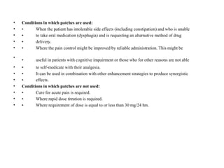 • Conditions in which patches are used:
• • When the patient has intolerable side effects (including constipation) and who is unable
• • to take oral medication (dysphagia) and is requesting an alternative method of drug
• • delivery.
• • Where the pain control might be improved by reliable administration. This might be
•
• useful in patients with cognitive impairment or those who for other reasons are not able
• • to self-medicate with their analgesia.
• • It can be used in combination with other enhancement strategies to produce synergistic
• • effects.
• Conditions in which patches are not used:
• • Cure for acute pain is required.
• • Where rapid dose titration is required.
• • Where requirement of dose is equal to or less than 30 mg/24 hrs.
 