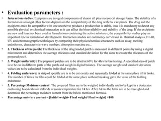 • Evaluation parameters :
• Interaction studies: Excipients are integral components of almost all pharmaceutical dosage forms. The stability of a
formulation amongst other factors depends on the compatibility of the drug with the excipients. The drug and the
excipients must be compatible with one another to produce a product that is stable, thus it is mandatory to detect any
possible physical or chemical interaction as it can affect the bioavailability and stability of the drug. If the excipients
are new and have not been used in formulations containing the active substance, the compatibility studies play an
important role in formulation development. Interaction studies are commonly carried out in Thermal analysis, FT-IR,
UV and chromatographic techniques by comparing their physicochemical characters such as assay, melting
endotherms, characteristic wave numbers, absorption maxima etc.,
• 2. Thickness of the patch: The thickness of the drug loaded patch is measured in different points by using a digital
micrometer and determines the average thickness and standard deviation for the same to ensure the thickness of the
prepared patch.
• 3. Weight uniformity: The prepared patches are to be dried at 60°c for 4hrs before testing. A specified area of patch
is to be cut in different parts of the patch and weigh in digital balance. The average weight and standard deviation
values are to be calculated from the individual weights.
• 4. Folding endurance: A strip of specific are is to be cut evenly and repeatedly folded at the same place till it broke.
The number of times the film could be folded at the same place without breaking gave the value of the folding
endurance.
• 5. Percentage Moisture content: The prepared films are to be weighed individually and to be kept in a desiccator
containing fused calcium chloride at room temperature for 24 hrs. After 24 hrs the films are to be reweighed and
determine the percentage moisture content from the below mentioned formula.
• Percentage moisture content = [Initial weight- Final weight/ Final weight] ×100.
 