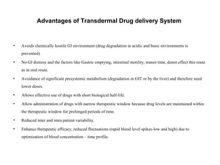Advantages of Transdermal Drug delivery System
• Avoids chemically hostile GI environment (drug degradation in acidic and basic environments is
prevented).
• No GI distress and the factors like Gastric emptying, intestinal motility, transit time, donot effect this route
as in oral route.
• Avoidance of significant presystemic metabolism (degradation in GIT or by the liver) and therefore need
lower doses.
• Allows effective use of drugs with short biological half-life.
• Allow administration of drugs with narrow therapeutic window because drug levels are maintained within
the therapeutic window for prolonged periods of time.
• Reduced inter and intra patient variability.
• Enhance therapeutic efficacy, reduced fluctuations (rapid blood level spikes-low and high) due to
optimization of blood concentration – time profile.
 