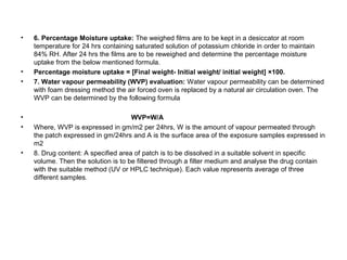 • 6. Percentage Moisture uptake: The weighed films are to be kept in a desiccator at room
temperature for 24 hrs containing saturated solution of potassium chloride in order to maintain
84% RH. After 24 hrs the films are to be reweighed and determine the percentage moisture
uptake from the below mentioned formula.
• Percentage moisture uptake = [Final weight- Initial weight/ initial weight] ×100.
• 7. Water vapour permeability (WVP) evaluation: Water vapour permeability can be determined
with foam dressing method the air forced oven is replaced by a natural air circulation oven. The
WVP can be determined by the following formula
• WVP=W/A
• Where, WVP is expressed in gm/m2 per 24hrs, W is the amount of vapour permeated through
the patch expressed in gm/24hrs and A is the surface area of the exposure samples expressed in
m2
• 8. Drug content: A specified area of patch is to be dissolved in a suitable solvent in specific
volume. Then the solution is to be filtered through a filter medium and analyse the drug contain
with the suitable method (UV or HPLC technique). Each value represents average of three
different samples.
 