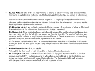 • 12. Peel Adhesion test: In this test force required to remove an adhesive coating form a test substrate is
referred to as peel adhesion. Molecular weight of adhesive polymer, the type and amount of additives are
the variables that determined the peel adhesion properties. A single tape is applied to a stainless steel
plate or a backing membrane of choice and then tape is pulled from the substrate at a 180o angle, and the
force required for tape removed is measured.
• 13. Thumb tack test: It is a qualitative test applied for tack property determination of adhesive. The thumb
is simply pressed on the adhesive and the relative tack property is detected.
• 14. Flatness test: Three longitudinal strips are to be cut from each film at different portion like one from
the center, other one from the left side, and another one from the right side. The length of each strip was
measured and the variation in length because of non-uniformity in flatness was measured by determining
percent constriction, with 0% constriction equivalent to 100% flatness.
• 15. Percentage Elongation break test: The percentage elongation break is to be determined by noting the
length just before the break point, the percentage elongation can be determined from the below mentioned
formula.
• Elongation percentage = L1-L2/L2 ×100
• Where, L1is the final length of each strip and L2 is the initial length of each strip.
• 16. Rolling ball tack test: This test measures the softness of a polymer that relates to talk. In this test,
stainless steel ball of 7/16 inches in diameter is released on an inclined track so that it rolls down and
comes into contact with horizontal, upward facing adhesive. The distance the ball travels along the
adhesive provides the measurement of tack, which is expressed in inch.
 
