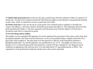 17. Quick Stick (peel-tack) test: In this test, the tape is pulled away from the substrate at 90oC at a speed of 12
inches/min. The peel force required to break the bond between adhesive and substrate is measured and recorded
as tack value, which is expressed in ounces or grams per inch width.
18. Probe Tack test: In this test the tip of a clean probe with a defined surface roughness is brought into
contact with adhesive, and when a bond is formed between probe and adhesive. The subsequent removal of the
probe mechanically breaks it. The force required to pull the probe away from the adhesive at fixed rate is
recorded as tack and it is expressed in grams.
19. In vitro drug release studies:
The paddle over disc method (USP apparatus V) can be employed for assessment of the release of the drug from
the prepared patches. Dry films of known thickness is to be cut into definite shape, weighed, and fixed over a
glass plate with an adhesive. The glass plate was then placed in a 500-mL of the dissolution medium or
phosphate buffer (pH 7.4), and the apparatus was equilibrated to 32± 0.5°C. The paddle was then set at a
distance of 2.5 cm from the glass plate and operated at a speed of 50 rpm. Samples (5- mL aliquots) can be
withdrawn at appropriate time intervals up to 24 h and analyzed by UV spectrophotometer or HPLC. The
experiment is to be performed in triplicate and the mean value can be calculated.
 