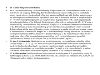 • 20. In vitro skin permeation studies:
• An in vitro permeation study can be carried out by using diffusion cell. Full thickness abdominal skin of
male Wistar rats weighing 200 to 250g. Hair from the abdominal region is to be removed carefully by
using a electric clipper; the dermal side of the skin was thoroughly cleaned with distilled water to remove
any adhering tissues or blood vessels, equilibrated for an hour in dissolution medium or phosphate buffer
pH 7.4 before starting the experiment and was placed on a magnetic stirrer with a small magnetic needle
for uniform distribution of the diffusant. The temperature of the cell was maintained at 32 ± 0.5°C using a
thermostatically controlled heater. The isolated rat skin piece is to be mounted between the compartments
of the diffusion cell, with the epidermis facing upward into the donor compartment. Sample volume of
definite volume is to be removed from the receptor compartment at regular intervals, and an equal volume
of fresh medium is to be replaced. Samples are to be filtered through filtering medium and can be analyzed
spectrophotometrically or HPLC. Flux can be determined directly as the slope of the curve between the
steady-state values of the amount of drug permeated (mg cm-2) vs. time in hours and permeability
coefficients were deduced by dividing the flux by the initial drug load (mg cm-2).
• 21. Skin Irritation study: Skin irritation and sensitization testing can be performed on healthy rabbits
(average weight 1.2 to 1.5 kg). The dorsal surface (50cm2) of the rabbit is to be cleaned and remove the
hair from the clean dorsal surface by shaving and clean the surface by using rectified spirit and the
representative formulations can be applied over the skin. The patch is to be removed after 24 hr and the
skin is to be observed and classified into 5 grades on the basis of the severity of skin injury.
• 22. Stability studies: Stability studies are to be conducted according to the ICH guidelines by storing the
TDDS samples at 40±0.5°c and 75±5% RH for 6 months. The samples were withdrawn at 0, 30, 60, 90 and
180 days and analyze suitably for the drug content.
 