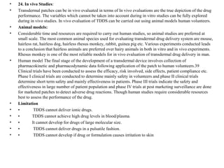 • 24. In vivo Studies:
• Transdermal patches can be in vivo evaluated in terms of In vivo evaluations are the true depiction of the drug
performance. The variables which cannot be taken into account during in vitro studies can be fully explored
during in vivo studies. In vivo evaluation of TDDS can be carried out using animal models human volunteers.
• Animal models:
• Considerable time and resources are required to carry out human studies, so animal studies are preferred at
small scale. The most common animal species used for evaluating transdermal drug delivery system are mouse,
hairless rat, hairless dog, hairless rhesus monkey, rabbit, guinea pig etc. Various experiments conducted leads
to a conclusion that hairless animals are preferred over hairy animals in both in vitro and in vivo experiments.
Rhesus monkey is one of the most reliable models for in vivo evaluation of transdermal drug delivery in man.
• Human model The final stage of the development of a transdermal device involves collection of
pharmacokinetic and pharmacodynamic data following application of the patch to human volunteers.39
Clinical trials have been conducted to assess the efficacy, risk involved, side effects, patient compliance etc.
Phase I clinical trials are conducted to determine mainly safety in volunteers and phase II clinical trials
determine short term safety and mainly effectiveness in patients. Phase III trials indicate the safety and
effectiveness in large number of patient population and phase IV trials at post marketing surveillance are done
for marketed patches to detect adverse drug reactions. Though human studies require considerable resources
best to assess the performance of the drug.
• Limitation
• • TDDS cannot deliver ionic drugs.
• • TDDS cannot achieve high drug levels in blood/plasma.
• • It cannot develop for drugs of large molecular size.
• • TDDS cannot deliver drugs in a pulsatile fashion.
• • TDDS cannot develop if drug or formulation causes irritation to skin
 