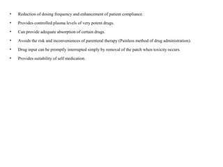 • Reduction of dosing frequency and enhancement of patient compliance.
• Provides controlled plasma levels of very potent drugs.
• Can provide adequate absorption of certain drugs.
• Avoids the risk and inconveniences of parenteral therapy (Painless method of drug administration).
• Drug input can be promptly interrupted simply by removal of the patch when toxicity occurs.
• Provides suitability of self medication.
 