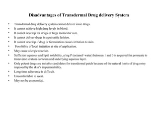Disadvantages of Transdermal Drug delivery System
• Transdermal drug delivery system cannot deliver ionic drugs.
• It cannot achieve high drug levels in blood.
• It cannot develop for drugs of large molecular size.
• It cannot deliver drugs in a pulsatile fashion.
• It cannot develop if drug or formulation causes irritation to skin.
• Possibility of local irritation at site of application.
• May cause allergic reaction.
• Sufficient aqueous and lipid solubility, a log P (octanol/ water) between 1 and 3 is required for permeate to
transverse stratum corneum and underlying aqueous layer.
• Only potent drugs are suitable candidates for transdermal patch because of the natural limits of drug entry
imposed by the skin’s impermeability.
• Long time adherence is difficult.
• Uncomfortable to wear.
• May not be economical.
 