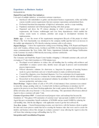 Experience as Business Analyst
Centurylink Inc
Digital First and Mobile First initiatives
I was part of multiple initiatives to transform customer experience.
 Interfaced with stakeholders to gather and document business requirements, refine and define
concise testable system requirements that met customer expectations and prioritized them.
 Performed functional decomposition of high-level information, and do a scope modeling.
 Populated, maintained and refined program backlog with client groups.
 Organized and drove the PI release planning in which I presented project scope of
requirements, did Feature walkthroughs and User Story dependencies which enabled the
various scrum teams to estimate, prioritize and assign to development iterations for
implementation.
Mobile App – I was the owner of the requirements management lifecycle of this project in which
Where’s My Tech functionality was introduced in the company mobile app that led to an increase in
the mobile app adaptation by 10% thereby reducing customer calls to call centers.
Digital Dialogue – I drove the requirements cutting across Ordering, Billing, IVR, Repair and Dispatch
stack with Vendors, offshore teams, Architects and SMEs for this program, that implemented proactive
status communications like New Order, Bill, Ticket, Appointment Schedule and Outage Notifications
to the Customer via email or SMS thereby increasing customer satisfaction.
Cost Reduction Initiative
The Consumer and Small Bus Repair Center handles whopping 1.1 M/month customer calls, each call
averaging at 17 min which translates to 155M minutes/year.
 Developed several initiatives to reduce this call handling time by working with architects and
stakeholders to analyze system data, identify issues and gaps in process and recommended
process improvements.
 Offered alternative solutions for short-term vs. long-term for purpose of meeting business
needs in a given timeframe and cost vs benefit analysis to make an informed decision.
 Created flow diagrams, cross functional diagrams, Use Case and project-level requirements.
 Conducted SWOT analysis to evaluate the various solutions proposed with the stakeholders.
 Researched on best practices and proposed solutions by providing UI wireframes mockups to
increase productivity and reduce costs.
Smart Desktop – Highest volume of calls at 14% (10% of total minutes) from customers were related
to status like outage, pending order etc. I worked with Architects and Business to introduce tier 0.5
agents in the process to use Smart Desktop application that would capture the details of IVR flow and
deflect all status calls away from tier 1.5 by correct call routing. This operational effectiveness allowed
Agent to close a customer call under 7 min.
Customer Experience POP – Created and owned program vision and roadmap that became the
foundation of “One glance IVR summation of customer issue” pop up made available to Call Center
Agent that gave an immediate benefit realization of $250,000 and per month $14000 by reducing the
call handling time. Did the due diligence with application teams to get the best software fit.
Next Best Action – I hosted brainstorming sessions, user interviews, with the business clients to gather
the data and create process model that led to creating the business rules that were used to create the
intuitive and business driven flow designs to evaluate customer’s issue allowing the Agent to close the
call faster thus reducing average call handling time by 15%.
Integration and Consolidation Programs
 