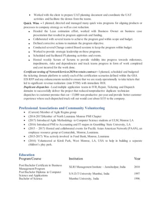  Worked with the client to prepare UAT planning document and coordinate the UAT
activities and facilitate the demos from the teams.
Quick Wins – I planned, directed and managed many quick wins programs for aligning products or
processes to company strategy as well as cost reduction.
 Headed the Lean estimation effort, worked with Business Owner on business case
presentation that resulted in program approvals and funding.
 Collaborated with several teams to achieve the program goal within scope and budget.
 Defined corrective actions to maintain the program objective.
 Conducted several Change control Board sessions to keep the program within budget.
 Worked to provide strategic leadership on these programs.
 Scheduled and facilitated PI planning activities and events.
 Hosted weekly Scrum of Scrums to provide visibility into progress towards milestones,
impediments, risks and dependencies and track teams progress in form of work completed
and cost incurred for the work done.
Certificate testing of NetworkServices2020 to retain contract – I planned, scheduled and budgeted
the ticketing domain platform to satisfy each of the certification scenarios defined within the GSA
EIS RFP and any enhancements needed to ensure that we are ready operationally to take tickets that
led to significant revenue realization (min $75M) with immediate ROI.
Duplicate dispatches - Lead multiple application teams in IVR,Repair, Ticketing and Dispatch
domains to successfully deliver the project that reduced nonproductive duplicate technician
dispatches to customer premise that cut ~13,000 non-productive per year and provide better customer
experience where each dispatched truck roll out would cost about $155 to the company.
Professional Associations and Community Volunteering
 (Current) Member of Agile Regina group
 (2014-2017)Member of North Louisiana Monroe PMI Chapter
 (2017) Introduced Agile Methodology to Computer Science students at ULM, Monroe LA
 (2016) Introduced PMI to Accounting and IT majors in Grambling State University, LA
 (2015 – 2017) Hosted and collaborated events for Pacific Asian American Network (PAAN), an
employee resource group at Centurylink, Monroe, Louisiana.
 (2015-2017) Was actively involved in Food Bank, Monroe, Louisiana
 (2016) Volunteered at Kiroli Park, West Monroe, LA, USA to help in building a separate
children’s play park.
Education
Program/Course Institution Year
Post Bachelor Certificate in Business
Management Program
XLRI Management Institute – Jamshedpur, India 2010
Post Bachelor Diploma in Computer
Science and Applications
S.N.D.T University Mumbai, India 1997
Bachelor of Science Mumbai University, India 1996
 