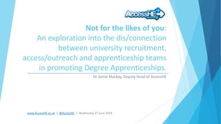 www.AccessHE.ac.uk | @AccessHE | Wednesday 27 June 2018
Not for the likes of you:
An exploration into the dis/connection
between university recruitment,
access/outreach and apprenticeship teams
in promoting Degree Apprenticeships.
Dr Jamie Mackay, Deputy Head of AccessHE
 