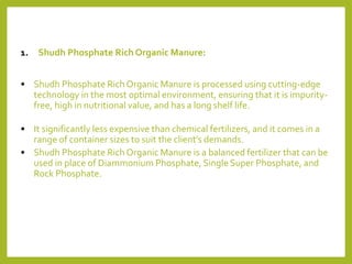 1. Shudh Phosphate Rich Organic Manure:
• Shudh Phosphate Rich Organic Manure is processed using cutting-edge
technology in the most optimal environment, ensuring that it is impurity-
free, high in nutritional value, and has a long shelf life.
• It significantly less expensive than chemical fertilizers, and it comes in a
range of container sizes to suit the client’s demands.
• Shudh Phosphate Rich Organic Manure is a balanced fertilizer that can be
used in place of Diammonium Phosphate, Single Super Phosphate, and
Rock Phosphate.
 