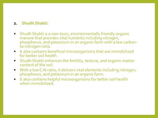 2. Shudh Shakti:
• Shudh Shakti is a non-toxic, environmentally friendly organic
manure that provides vital nutrients including nitrogen,
phosphorus, and potassium in an organic form with a low carbon-
to-nitrogen ratio.
• It also contains beneficial microorganisms that are immobilized
for better soil health.
• Shudh Shakti enhances the fertility, texture, and organic matter
content of the soil.
• With a low C:N ratio, it delivers vital elements including nitrogen,
phosphorus, and potassium in an organic form.
• It also contains helpful microorganisms for better soil health
when immobilized.
 