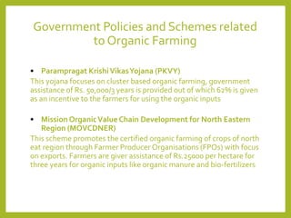 Government Policies and Schemes related
to Organic Farming
• Parampragat KrishiVikasYojana (PKVY)
This yojana focuses on cluster based organic farming, government
assistance of Rs. 50,000/3 years is provided out of which 62% is given
as an incentive to the farmers for using the organic inputs
• Mission OrganicValue Chain Development for North Eastern
Region (MOVCDNER)
This scheme promotes the certified organic farming of crops of north
eat region through Farmer Producer Organisations (FPOs) with focus
on exports. Farmers are giver assistance of Rs.25000 per hectare for
three years for organic inputs like organic manure and bio-fertilizers
 