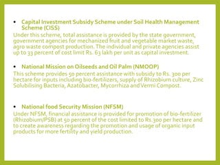 • Capital Investment Subsidy Scheme under Soil Health Management
Scheme (CISS)
Under this scheme, total assistance is provided by the state government,
government agencies for mechanized fruit and vegetable market waste,
agro waste compost production.The individual and private agencies assist
up to 33 percent of cost limit Rs. 63 lakh per unit as capital investment.
• National Mission on Oilseeds and Oil Palm (NMOOP)
This scheme provides 50 percent assistance with subsidy to Rs. 300 per
hectare for inputs including bio-fertilizers, supply of Rhizobium culture, Zinc
Solubilising Bacteria, Azatobacter, Mycorrhiza andVermi Compost.
• National food Security Mission (NFSM)
Under NFSM, financial assistance is provided for promotion of bio-fertilizer
(Rhizobium/PSB) at 50 percent of the cost limited to Rs.300 per hectare and
to create awareness regarding the promotion and usage of organic input
products for more fertility and yield production.
 
