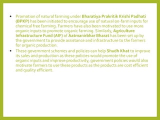 • Promotion of natural farming under Bharatiya Prakritik Krishi Padhati
(BPKP) has been initiated to encourage use of natural on-farm inputs for
chemical free farming. Farmers have also been motivated to use more
organic inputs to promote organic farming. Similarly, Agriculture
Infrastructure Fund (AIF) of Aatmanirbhar Bharat has been set up by
the government to provide assistance and infrastructure to the farmers
for organic production.
• These government schemes and policies can help Shudh Khat to improve
its sales and production as these policies would promote the use of
organic inputs and improve productivity, government policies would also
motivate farmers to use these products as the products are cost efficient
and quality efficient.
 