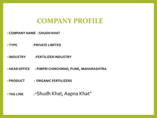 COMPANY PROFILE
COMPANY NAME : SHUDH KHAT
TYPE :PRIVATE LIMITED
INDUSTRY :FERTILIZER INDUSTRY
HEAD OFFICE : PIMPRI CHINCHWAD, PUNE, MAHARASHTRA
PRODUCT : ORGANIC FERTILIZERS
TAG LINE : “Shudh Khat, Aapna Khat”
 