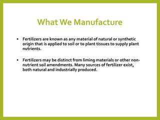 What We Manufacture
• Fertilizers are known as any material of natural or synthetic
origin that is applied to soil or to plant tissues to supply plant
nutrients.
• Fertilizers may be distinct from liming materials or other non-
nutrient soil amendments. Many sources of fertilizer exist,
both natural and industrially produced.
 
