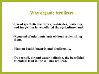 Why organic fertilizers
Use of synthetic fertilizers, herbicides, pesticides,
and fungicides have polluted the agriculture land.
Removal of micronutrients without replenishing
them.
Human health hazards and biodiversity.
Due to soil, air and water pollution, the beneficial
microbial load in the soil has reduced.
 