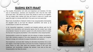 SUDHU EKTI RAAT
Two couples. Shushobhon and anita and brajeshwar and shantana. On their
way to muchkundopur, shantana and shushobhon both miss the train. Both
know each other. Left without any choice they decide to travel by car together.
The car breaks down midway and they are forced to pose as a couple and
spend the night in a remote small hotel in the same room and same bed.
Back home shushobhon’s firebrand mother-in-law swayamprabha brainwashes
her daughter anita to not trust the debauch sushobhon and lands up at
muchkundupur to catch him red handed.
In the meanwhile brajeshwar, a powerful and dreaded politician gets the full
narration from shushobhon and somewhat agrees that the incident was mostly
circumstantial. However he wants to speak to his wife shantana before he takes
the final call. He supports shushobhan in the meanwhile to face swayamprabha.
Swayamprabha controls her daughter and she refuses to believe shushobhon.
Even after shantana explains to her what happened the mother and daughter
refuses to budge and continues to suspect shushobhon and santana.
Now brojeshwar, convinced after meeting his wife takes shushobhan into a room
and stages a mock fight and fires a shot from his revolver. Imagining he is dead
sense dawns on anita. Both anita and shantana rushes to the room and
brojeshwar and shushobhan emerges like winners. Love wins at the end.
Swayamprabha now flees the scene.
 