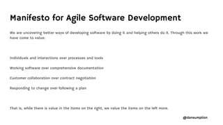 @dansumption
Manifesto for Agile Software Development
We are uncovering better ways of developing software by doing it and helping others do it. Through this work we
have come to value:
Individuals and interactions over processes and tools
Working software over comprehensive documentation
Customer collaboration over contract negotiation
Responding to change over following a plan
That is, while there is value in the items on the right, we value the items on the left more.
 