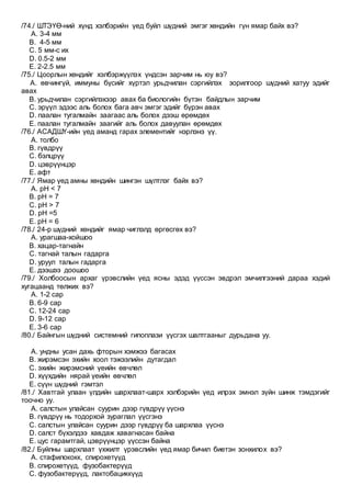 /74./ ШТЭҮӨ-ний хүнд хэлбэрийн үед буйл шүдний эмгэг хөндийн гүн ямар байх вэ?
A. 3-4 мм
B. 4-5 мм
C. 5 мм-с их
D. 0.5-2 мм
E. 2-2.5 мм
/75./ Цоорлын хөндийг хэлбэржүүлэх үндсэн зарчим нь юу вэ?
A. өвчингүй, иммуны бүсийг хүртэл урьдчилан сэргийлэх зорилгоор шүдний хатуу эдийг
авах
B. урьдчилан сэргийлэхээр авах ба биологийн бүтэн байдлын зарчим
C. эрүүл эдээс аль болох бага авч эмгэг эдийг бүрэн авах
D. паалан тугалмайн заагаас аль болох дээш өрөмдөх
E. паалан тугалмайн заагийг аль болох давуулан өрөмдөх
/76./ АСАДШҮ-ийн үед аманд гарах элементийг нэрлэнэ үү.
A. толбо
B. гүвдрүү
C. бэлцрүү
D. цэврүүнцэр
E. афт
/77./ Ямар үед амны хөндийн шингэн шүлтлэг байх вэ?
A. рН < 7
B. рН = 7
C. рН > 7
D. рН =5
E. рН = 6
/78./ 24-р шүдний хөндийг ямар чиглэлд өргөсгөх вэ?
A. урагшаа-хойшоо
B. хацар-тагнайн
C. тагнай талын гадарга
D. уруул талын гадарга
E. дээшээ доошоо
/79./ Холбоосын архаг үрэвслийн үед ясны эдэд үүссэн эвдрэл эмчилгээний дараа хэдий
хугацаанд төлжих вэ?
A. 1-2 сар
B. 6-9 сар
C. 12-24 сар
D. 9-12 сар
E. 3-6 сар
/80./ Байнгын шүдний системний гипоплази үүсгэх шалтгааныг дурьдана уу.
A. ундны усан дахь фторын хэмжээ багасах
B. жирэмсэн эхийн хоол тэжээлийн дутагдал
C. эхийн жирэмсний үеийн өвчлөл
D. хүүхдийн нярай үеийн өвчлөл
E. сүүн шүдний гэмтэл
/81./ Хавтгай улаан үлдийн шархлаат-шарх хэлбэрийн үед илрэх эмнэл зүйн шинж тэмдэгийг
тоочно уу.
A. салстын улайсан суурин дээр гүвдрүү үүснэ
B. гүвдрүү нь тодорхой зураглал үүсгэнэ
C. салстын улайсан суурин дээр гүвдрүү ба шархлаа үүснэ
D. салст бүхэлдээ хавдаж хавагнасан байна
E. цус гарамтгай, цэврүүнцэр үүссэн байна
/82./ Буйлны шархлаат үхжилт үрэвслийн үед ямар бичил биетэн зонхилох вэ?
A. стафилококк, спирохетүүд
B. спирохетүүд, фузобактерүүд
C. фузобактерүүд, лактобациккүүд
 