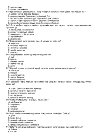 D. мөөгөнцрүүд
E. алтлаг стафилококк
/83./ Цагаан эсийн ( лейкоцитын) ямар байдлыг харшлын эерэг урвал гэж тооцох вэ?
A. цагаан эсүүд бөөнөөр байвал
B. цагаан эсүүдийн бөөгнөрөл огт байхгүй бол
C. бүх хэлбэрийн цагаан эсүүд тодорхойлогдож байвал
D. харшлын урвалд цагаан эсийн үзүүлэлт хамаарахгүй
E. савхан бөөмт цагаан эсүүд ихээр бөөгнөрсөн байвал
/84./ Олон хэлбэрт шүүдэст улайлтат үрэвслийн хүнд үед цусанд цусанд гарах өөрчлөлтийг
дурьдана уу.
A. лейкоцитоз, эозинофилия
B. цусны үзүүлэлтүүд хэвийн
C. анизоцитоз, пойксиоцитоз
D. агранулоцитоз
E. лейкопения
/85./ Буйл шүдний эмгэг хөндийн гүн 4-6 мм үед юү хийх вэ?
A. кюретаж
B. нээлттэй кюретаж
C. лоскутны хагалгаа
D. эмийн эмчилгээ
E. ажиглах
/86./ Эрүүл буйлны ховил юуг өөртөө агуулах вэ?
A. цус
B. шингэн
C. буйлны шингэн
D. мөхлөнгөр эд
E. шүлс
/87./ Шүдний цочмог цооролтой хүний дархлаа урвал хэрхэн өөрчлөгдөх вэ?
A. багасдаг
B. ихэсдэг
C. өөрчлөгддөггүй
D. ихсээд багасна
E. багасаад ихэснэ
/88./ Зөөлцийн хурц тархмал үрэвслийн үед цоорлын хөндийн хаана сэтгүүрдэхэд хүчтэй
өвдөх вэ?
A. 1 цэгт (цоорлын хөндийн ёроолд)
B. цоорлын хөндийн ёроолоор
C. паалан-тугалмайн заагаар
D. огт өвдөхгүй
E. цоорлын хөндийн ханаар
/89./ Ca10 (PO4)6 (OH)2- энэ юуны томъёо вэ?
A. карбоапатит
B. хлорапатит
C. брушит
D. витлокит
E. гидроксилапатит
/90./ Шүд толботох өвчний үед зөвхөн 1шүд гэмтэх тохиолдол байх уу?
A. үгүй
B. байж болно
C. өвчний хэлбэрээс хамаарна
D. өвчний явцаас хамаарна
E. фторын агууламжаас хамаарна
/91./ ШТЭҮӨ-ний дунд хэлбэрийн үед буйл шүдний эмгэг хөндийн гүн ямар байх вэ?
A. 3-4 мм
B. 4-5 мм
 