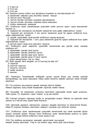 C. 5 мм-с их
D. 0.5-2 мм
E. 2-2.5 мм
/92./ Цоорлын цагаан толбын үед фосфорын агууламж нь яаж өөрчлөгдөх вэ?
A. паалангийн найрлага дахь протейны хэмжээ ихэсдэг
B. гэмтсэн хэсэгт багасдаг
C. гэмтсэн хэсгийн протейны агууламж өөрчлөгдөхгүй
D. гэмтсэн хэсгийн протейны агууламж бүрэн алдагдана.
E. толбын хэмжээнээс хамаарна
/93./ Холбоосын архаг мөхлөнгөрших үрэвслийн үеийн рентген зурагт гарах өөрчлөлтийг
нэрлэнэ үү.
A. тодорхой хил хязгааргүй, янз бүрийн хэмжээтэй ясны эдийн сийрэгжилтын голомт
B. тодорхой хил хязгаартай, 5 мм хүртэл хэмжээтэй дугуй ба зууван хэлбэртэй ясны
эдийн сийрэгжилтийн голомт
C. шүдний сурвалжийн орой хэсгийн холбоосын завсар өргөссөн
D. тодорхой хил хязгаартай, 1 см-с дээш хэмжээтэй дугуй ба зууван хэлбэртэй ясны эдийн
сийрэгжилтийн голомт
E. рентген зурагт ямар нэгэн өөрчлөлт гарахгүй
/94./ Холбоосын архаг ширхэглэг үрэвслийн эмчилгээний үед сувгийг ямар түвшинд
ломбодох вэ?
A. сурвалжийн сувгийн орой хүртэл
B. сурвалжийн сувгийн оройгоос гартал
C. сурвалжийн сувгийн дунд хэсэг хүртэл
D. сурвалжийн сувгийн доод 1/3 хэсэг хүртэл
E. дээрх хариултуудын аль нь ч биш
/95./ Буйл шүдний эмгэг хөндийн гүн 3-4 мм үед юү хийх вэ?
A. кюретаж
B. нээлттэй кюретаж
C. лоскутны хагалгаа
D. эмийн эмчилгээ
E. ажиглах
/96./ Тамхичдын Таппейнерийн хэлбэрийн цагаан үлдтэй болох үед тагнайн шүлсний
булчирхайнууд тод улаан харагдана. Иймд эмийн эмчилгээ хийхийн зэрэгцээ тамхи татахийг
хориглоно.
/97./ Гүн цоорлын үед цоорлын хөндий зөөлцөд ойртсон байдаг.
Иймээс гидрокись кальц бүхий бэлдмэлийг хэрэглэж ломбо тавина.
/98./ Хүнцэлийг тун хэмжээнээс хэтрүүлэн хэрэглэвэл сурвалжийн оройн эдийг цочрооно.
Тийм учраас 1% иодинолыг сувагт үлдээх нь үр дүн сайтай.
/99./ Гэрлээр хатуурагч хуванцар ломбо нь хатуурахдаа агшдаг. Иймээс нэг удаагийн тавих
хэмжээ нь 2 мм-ээс илүү зузаан байж болохгүй.
/100./ Дентиний давхарга нимгэрснээс цоорлын хөндийн ёроолоор их эмзэглэлтэй болдог.
Иймд FC агуулсан бэлдмэл хэрэглэвэл хоёрдогч тугалмай үүсч эмзэглэл арилна.
/101./ Холбоосын архаг мөхлөнгөрших үрэвслийн эмчилгээний үед эхний ирэлтийн дараа
заавал онгорхой орхино. Яагаад гэвэл холбоосны архаг мөхлөнгөрших үрэвсэл нь удаан
хугацааны туршид байгаа холбоосын архаг үрэвсэл юм.
/102./ Түр ломбоны материалыг зөөлцийн эмчилгээний үед шүдний
хөндийг хаахад хэрэглэдэг. Учир нь түр ломбыг шууд зөөлц дээр тавьж болдог.
 