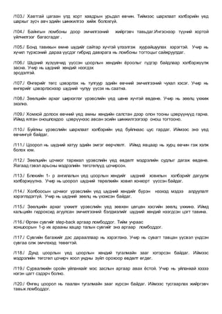 /103./ Хавтгай цагаан үлд хорт хавдрын урьдал өвчин. Тиймээс шархлаат хэлбэрийн үед
шархыг зүсч авч эдийн шинжилгээ хийж болохгүй.
/104./ Байнгын ломбоны доор эмчилгээний жийргэвч тавьдаг.Ингэснээр түүний хортой
үйлчилгээг багасгадаг .
/105./ Бонд тавихын өмнө шүдийг сайтар хүчтэй үлээлгэж хуурайшуулах хэрэгтэй. Учир нь
хүчил түрхсэний дараа үүсдэг гибрид давхрага нь ломбоны тогтоцыг сайжруулдаг.
/106./ Шүдний хүзүүвчид үүссэн цоорлын хөндийн ёроолыг гүдгэр байдлаар хэлбэржүүлж
засна. Учир нь шүдний хөндий нээгдэх
эрсдэлтэй.
/107./ Өнгөрийг төгс цэвэрлэх нь тулгуур эдийн өвчний эмчилгээний чухал хэсэг. Учир нь
өнгөрийг цэвэрлэснээр шүдний чулуу үүсэх нь саатна.
/108./ Зөөлцийн архаг ширхэглэг үрэвслийн үед шөнө хүчтэй өвдөнө. Учир нь зөөлц үхжиж
эхэлнэ.
/109./ Хомхой долоох өвчний үед амны хөндийн салстан дээр олон тооны цэврүүнүүд гарна.
Иймд ялган оношлохдоо цэврүүнээс авсан эсийн шинжилгээгээр онош тогтооно.
/110./ Буйлны үрэвслийн шархлаат хэлбэрийн үед буйлнаас цус гардаг. Иймээс энэ үед
өвчингүй байдаг.
/111./ Цоорол нь шүдний хатуу эдийн эмгэг өөрчлөлт. Иймд явцаар нь хурц өвчин гэж хэлж
болох юм.
/112./ Зөөлцийн цочмог тархмал үрэвслийн үед өвдөлт мэдрэлийн судлыг дагаж өвдөнө.
Яагаад гэвэл арьсны мэдрэлийн төгсгөлүүд цочирсон.
/113./ Блекийн 1- р ангилалын үед цоорлын хөндийг шүдний ховилын хэлбэрийг дагуулж
хэлбэржүүлнэ. Учир нь цоорол шүдний төрөлхийн ховил хонхорт үүссэн байдаг.
/114./ Холбоосын цочмог үрэвслийн үед шүдний хөндийг бүрэн нээхэд мэдээ алдуулалт
хэрэглэдэггүй. Учир нь шүдний зөөлц нь үхэжсэн байдаг.
/115./ Зөөлцийн архаг үхжилт үрэвслийн үед зөвхөн цөгцөн хэсгийн зөөлц үхжинэ. Иймд
кальцийн гидроксид агуулсан эмчилгээний бэлдмэлийг шүдний хөндий нээгдсэн цэгт тавина.
/116./ Өргөн сувгийг step-back аргаар ломбоддог. Тийм учраас
хоншоорын 1-р их арааны хацар талын сувгийг энэ аргаар ломбоддог.
/117./ Сувгийн багажийг дэс дарааллаар нь хэрэглэнэ. Учир нь сувагт тавцан үүсвэл үндсэн
сувгаа олж эмчлэхэд төвөгтэй.
/118./ Дунд цоорлын үед цоорлын хөндий тугалмайн зааг хэтэрсэн байдаг. Иймээс
мэдрэлийн төгсгөл цочирч хоол ундны зүйл орохоор өвдөлт өгдөг.
/119./ Сурвалжийн оройн уйланхайг мэс заслын аргаар авах ёстой. Учир нь уйланхай хэзээ
нэгэн цагт сэдэрч болно.
/120./ Өнгөц цоорол нь паалан тугалмайн зааг хүрсэн байдаг. Иймээс тусгаарлах жийргэвч
тавьж ломбоддог.
 